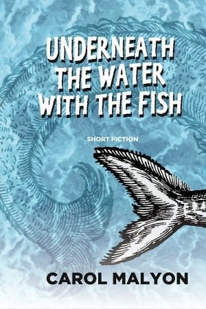 book cover: blue sparkling background with the vague outline of a large fish underwater and a black and white illustration of the large tail of another fish in the lower right corner. The book title, "Underneath the Water with the Fish", appears in stylized bold white block text at the top. "Short Fiction" appears in the middle. The author's name, Carol Malyon, appear in black text across the bottom.