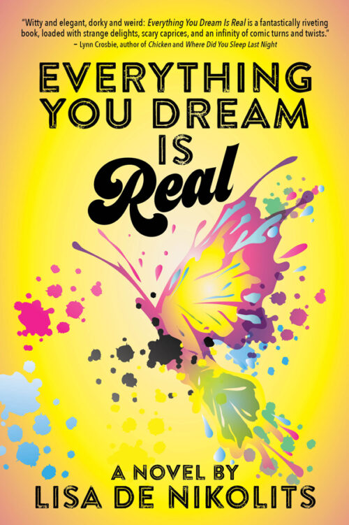 book cover: a large watercolour pink, yellow, and blue butterfly with spread wings is centred with splashes of pink and black and white paint droplets splattered around the image. With black typography: "Everything You Dream is Real" across the top and 'a novel by Lisa de Nikolits" across the bottom. At the very top of the cover there is an endorsement “Witty and elegant, dorky and weird: Everything You Dream Is Real is a fantastically riveting book, loaded with strange delights, scary caprices and an infinity of comic turns and twists. —Lynn Crosbie, author of Chicken and Where Did You Sleep Last Night?”