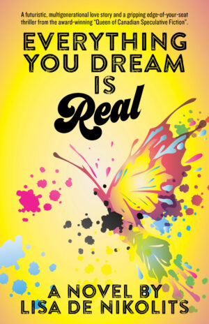 book cover: a large watercolour pink, yellow, and blue butterfly with spread wings is centred with splashes of pink and black and white paint droplets splattered around the image. With black typography: "Everything You Dream is Real" across the top and 'a novel by Lisa de Nikolits" across the bottom. At the very top of the cover there is an endorsement "a futuristic, multigenerational love story and a gripping edge-of-your-seat thriller from the award-winning "Queen of Canadian speculative fiction"