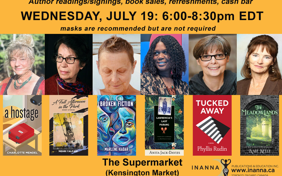 Inanna Wednesday, July 19 book launch poster/sunny orange background. Features six author photos and book covers across the centre: Anita Jack-Davies (Lawrencia’s Last Parang: A Memoir of Loss and Belonging as a Black Woman in Canada), Marlene Kadar (Broken Fiction), Kate Kelly (The Meadowlands), Charlotte Mendel (A Hostage), Phyllis Rudin (Tucked Away), (Mehri Yalfani (A Fall Afternoon in the Park). With black block text across the top “Inanna Publications Spring Book Launch No. 2” “Let’s celebrate! Author readings/signings, book sales, refreshments, cash bar.” Bottom half of page: black text: “The Supermarket, 268 Augusta Avenue, Toronto, ON: 6:00-8:30pm EDT. Masks are recommended but not required. Accessibility: 3 stairs to the front door/washrooms are located on the main floor.” Inanna’s logo is featured. Also includes funder logos (Canada Council for the Arts, Ontario Arts Council, Ontario Creates, Government of Canada) and funder acknowledgement across the bottom of the poster: We acknowledge the support of Canada Council for the Arts. Nous remercions le Conseil des arts du Canada de son soutien, as well as the Ontario Arts Council for our publishing program, the Ontario Creates Book Fund, and the financial assistance of the Government of Canada.